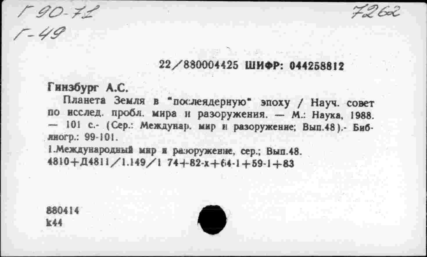 ﻿22/880004425 ШИФР: 044258812
Гинзбург А.С.
Планета Земля в 'послеядерную' эпоху / Науч, совет по исслед. пробл. мира и разоружения. — М.: Наука. 1988. — 101 с,- (Сер/. Междуиар. мир и разоружение; Вып.48).- Биб-лиогр.: 99-101.
I .Международные мир и р&юруженне, сер.; Вып.48.
4810-Ь Д4811/1.149/1 74+82-х+Б4-1+59-1+83
880414 к44